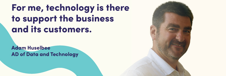 For me, technology is there to support the business and its customers. Adam Huselbee, Assistant Director of Data and Technology