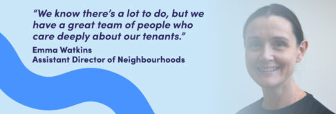 “We know there’s a lot to do, but we have a great team of people who care deeply about our tenants.” Emma Watkins Assistant Director of Neighbourhoods
