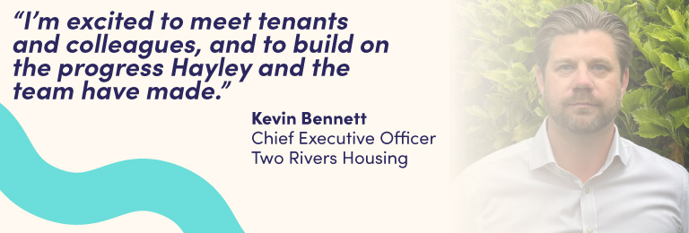 I’m excited to meet tenants and colleagues, and to build on the progress Hayley and the team have made. Kevin Bennett (Pictured) Chief Executive Two Rivers Housing